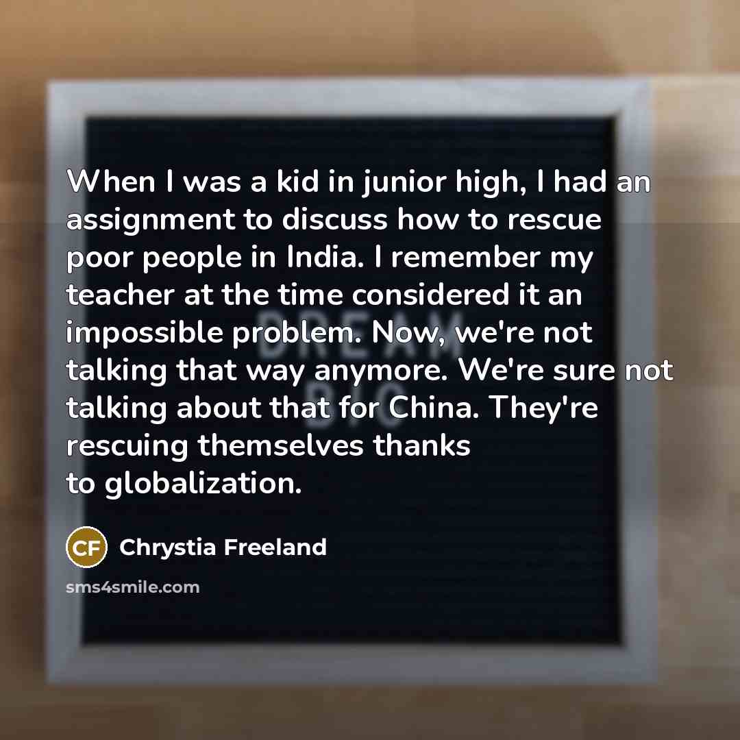 “When I was a kid in junior high, I had an assignment to discuss how to rescue poor people in India. I remember my teacher at the time considered it an impossible problem. Now, we're not talking that way anymore. We're sure not talking about that for China. They're rescuing themselves thanks to…” quote by Chrystia Freeland