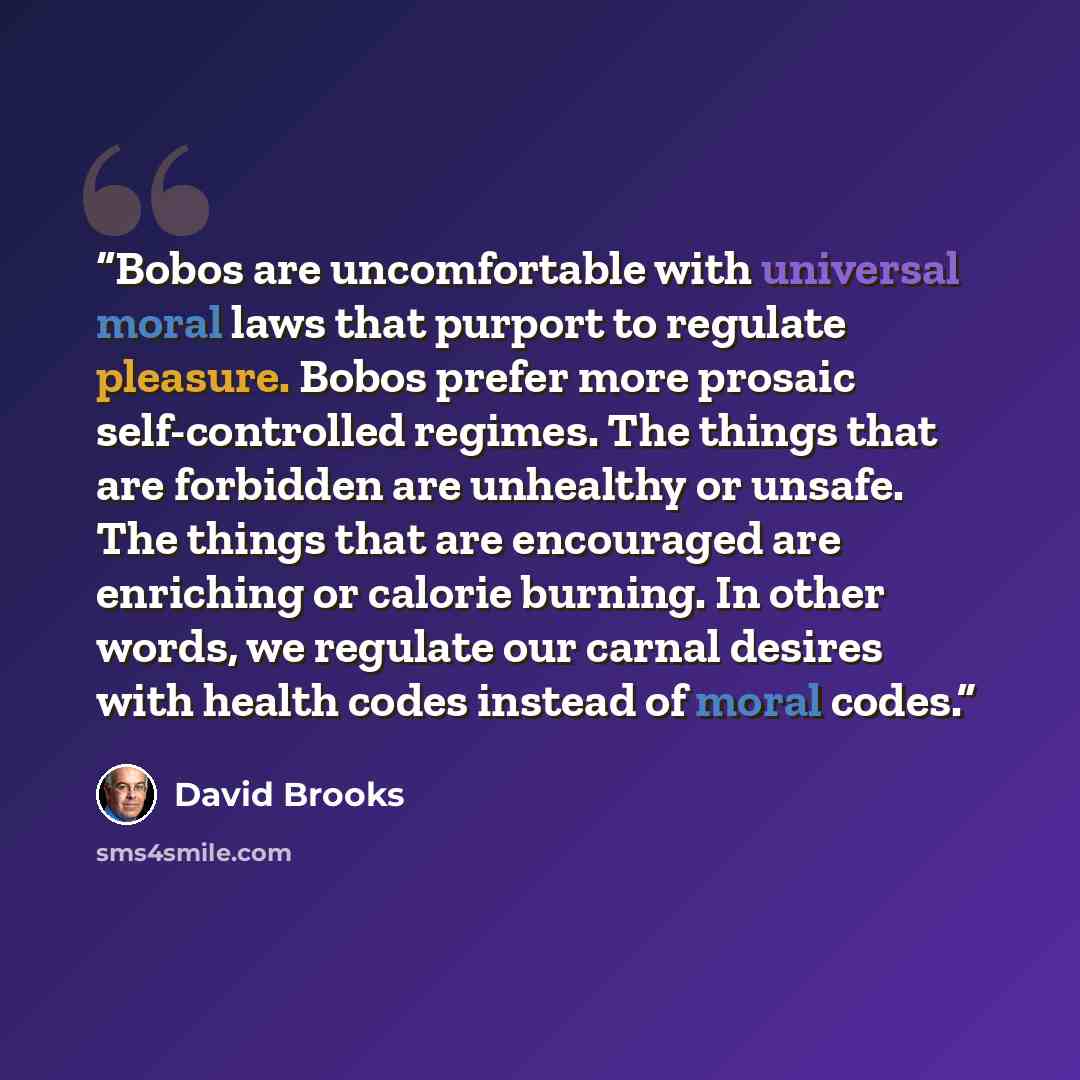 “Bobos are uncomfortable with universal moral laws that purport to regulate pleasure. Bobos prefer more prosaic self-controlled regimes. The things that are forbidden are unhealthy or unsafe. The things that are encouraged are enriching or calorie burning. In other words, we regulate our carnal…” quote by David Brooks