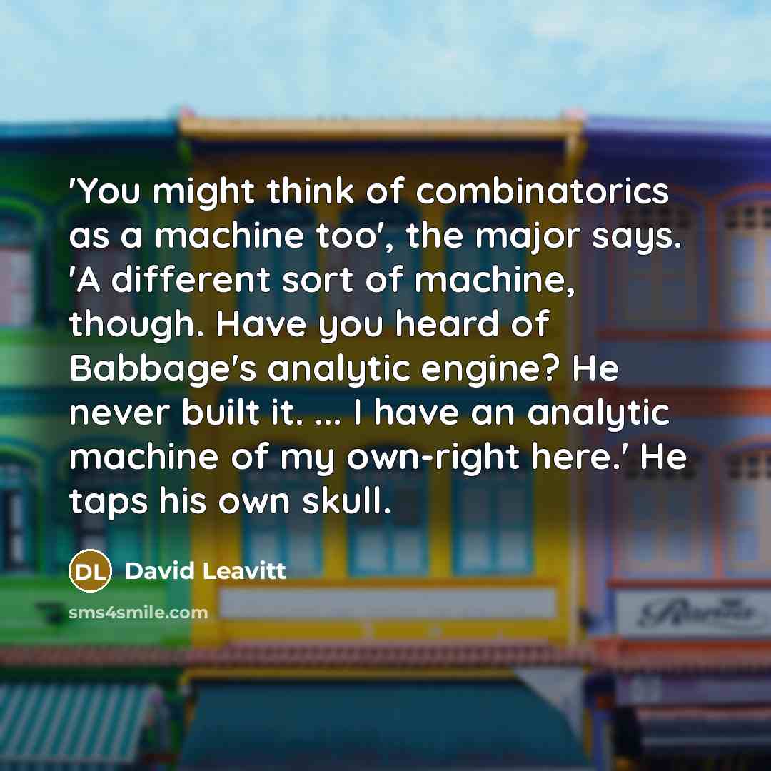 “'You might think of combinatorics as a machine too', the major says. 'A different sort of machine, though. Have you heard of Babbage's analytic engine? He never built it. ... I have an analytic machine of my own-right here.' He taps his own skull.” quote by David Leavitt