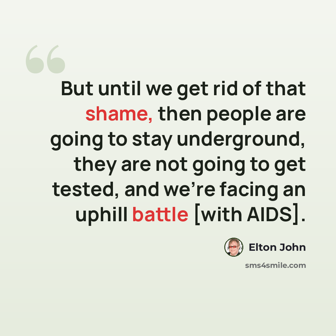 “But until we get rid of that shame, then people are going to stay underground, they are not going to get tested, and we're facing an uphill battle [with AIDS].” quote by Elton John