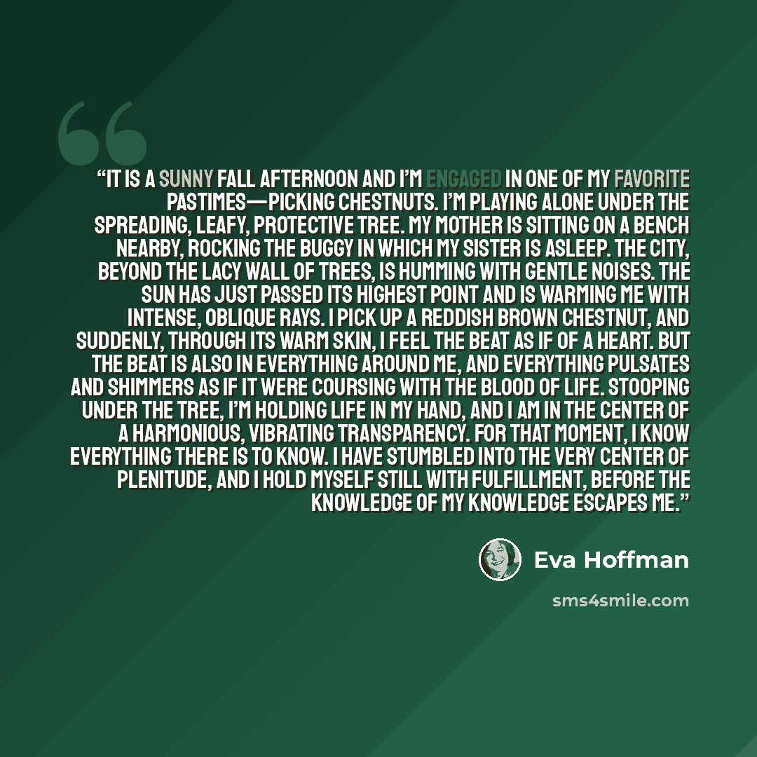 “It is a sunny fall afternoon and I’m engaged in one of my favorite pastimes—picking chestnuts. I’m playing alone under the spreading, leafy, protective tree. My mother is sitting on a bench nearby, rocking the buggy in which my sister is asleep. The city, beyond the lacy wall of trees, is humming…” quote by Eva Hoffman