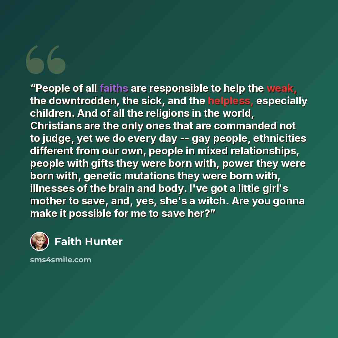 “People of all faiths are responsible to help the weak, the downtrodden, the sick, and the helpless, especially children. And of all the religions in the world, Christians are the only ones that are commanded not to judge, yet we do every day -- gay people, ethnicities different from our own…” quote by Faith Hunter