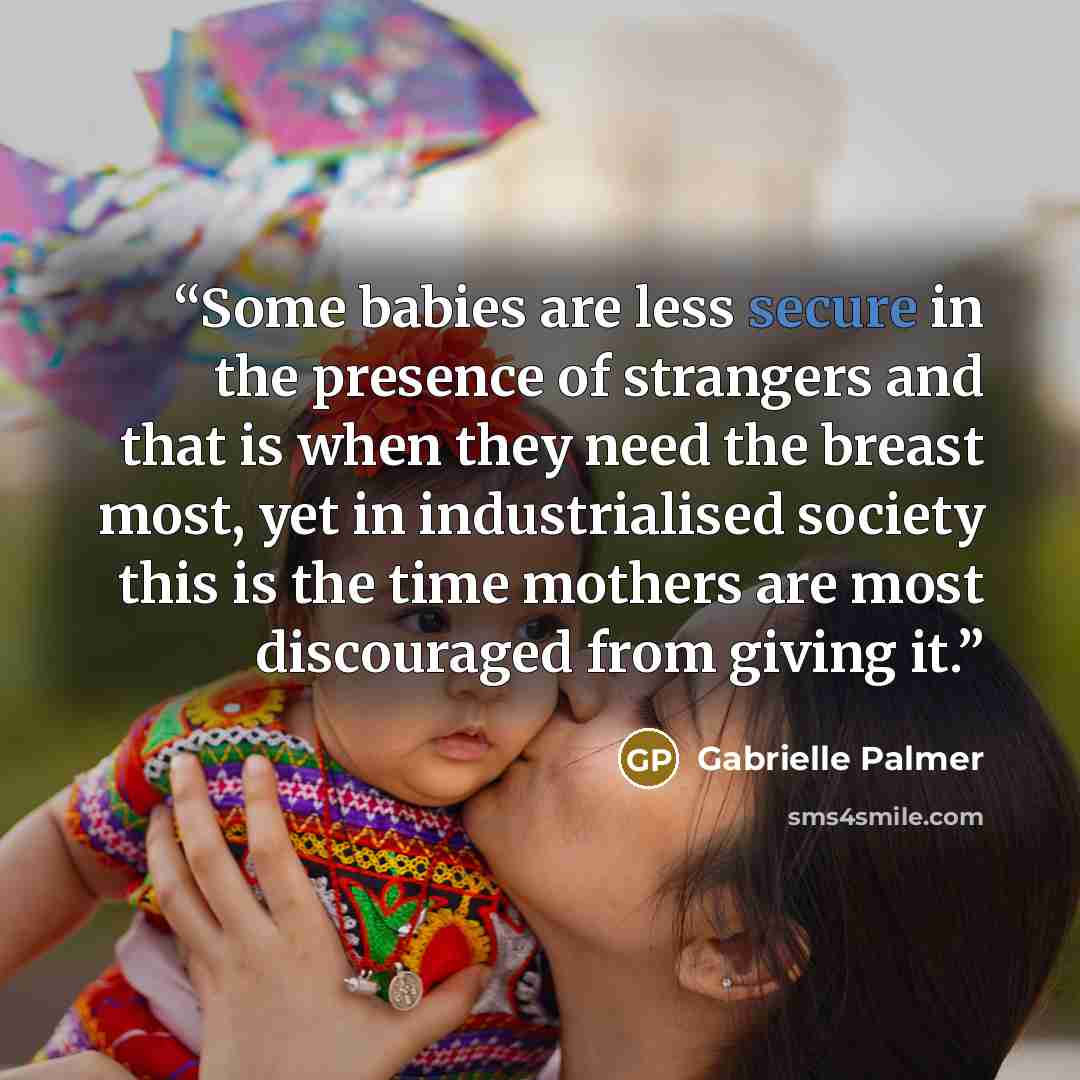 “Some babies are less secure in the presence of strangers and that is when they need the breast most, yet in industrialised society this is the time mothers are most discouraged from giving it.” quote by Gabrielle Palmer