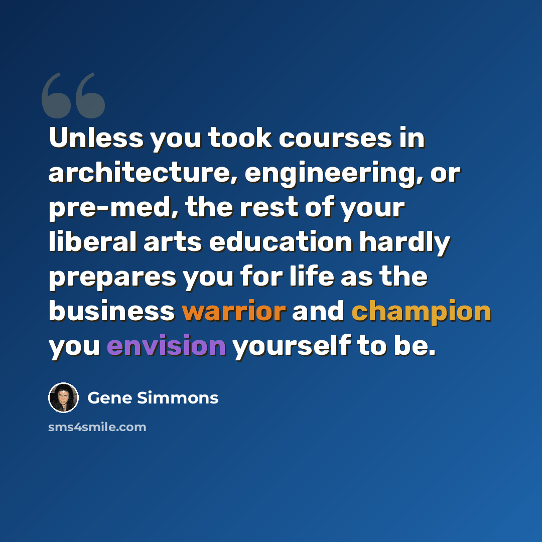 “Unless you took courses in architecture, engineering, or pre-med, the rest of your liberal arts education hardly prepares you for life as the business warrior and champion you envision yourself to be.” quote by Gene Simmons