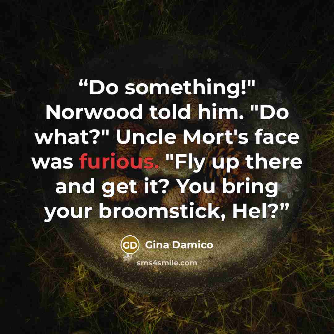 “Do something!" Norwood told him. "Do what?" Uncle Mort's face was furious. "Fly up there and get it? You bring your broomstick, Hel?” quote by Gina Damico