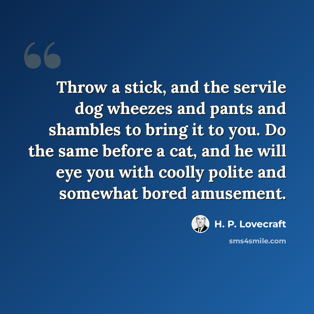 “Throw a stick, and the servile dog wheezes and pants and shambles to bring it to you. Do the same before a cat, and he will eye you with coolly polite and somewhat bored amusement.” quote by H. P. Lovecraft