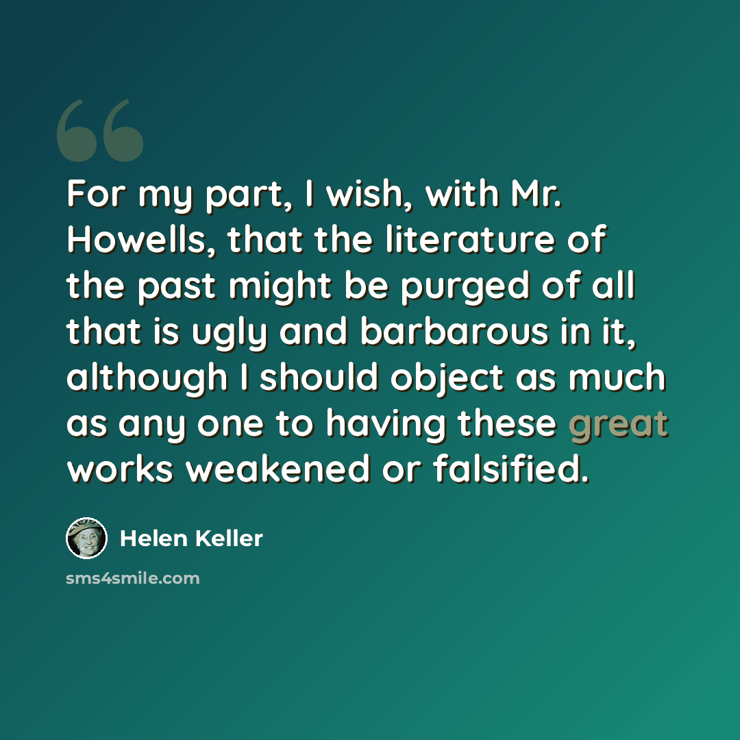 “For my part, I wish, with Mr. Howells, that the literature of the past might be purged of all that is ugly and barbarous in it, although I should object as much as any one to having these great works weakened or falsified.” quote by Helen Keller