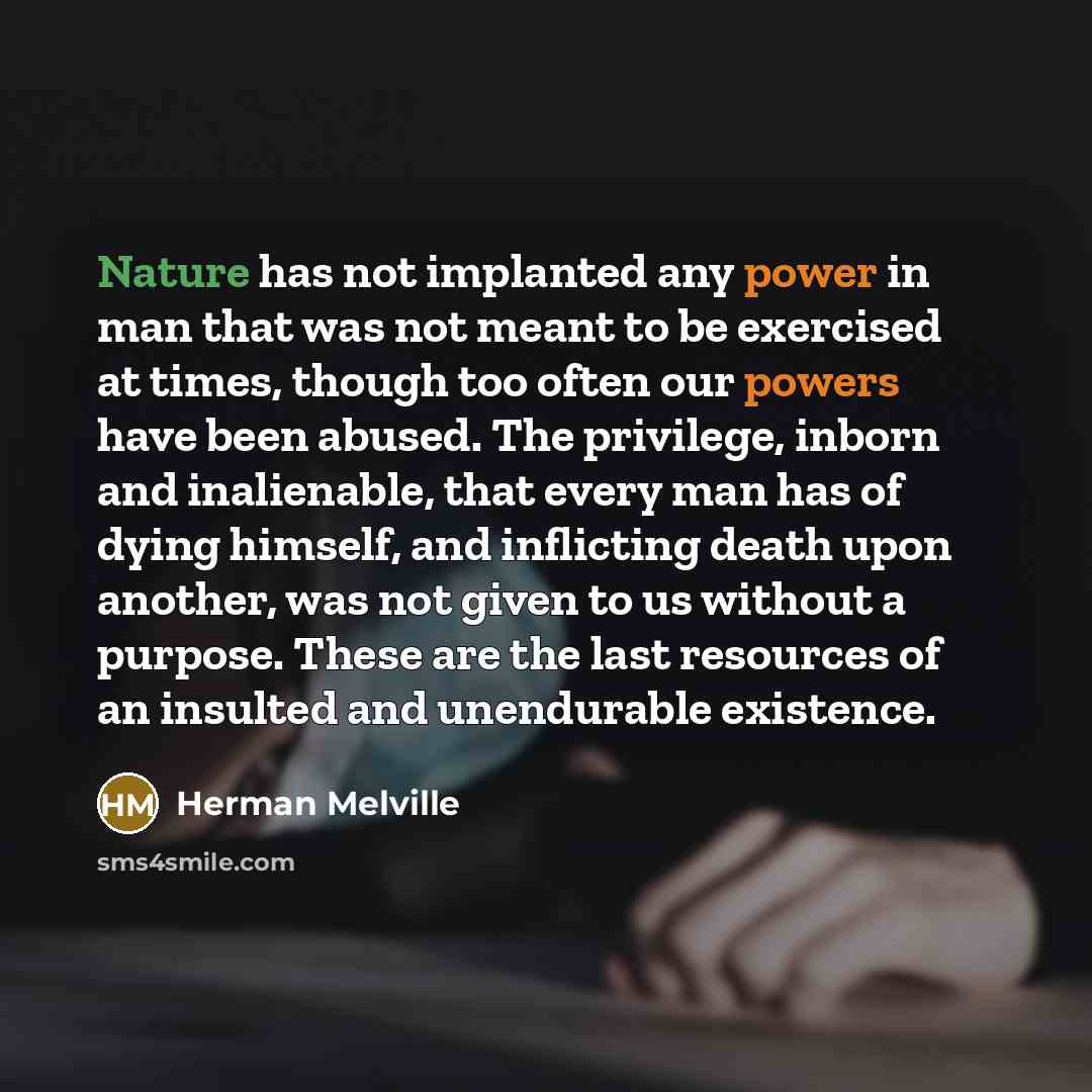 “Nature has not implanted any power in man that was not meant to be exercised at times, though too often our powers have been abused. The privilege, inborn and inalienable, that every man has of dying himself, and inflicting death upon another, was not given to us without a purpose. These are the…” quote by Herman Melville