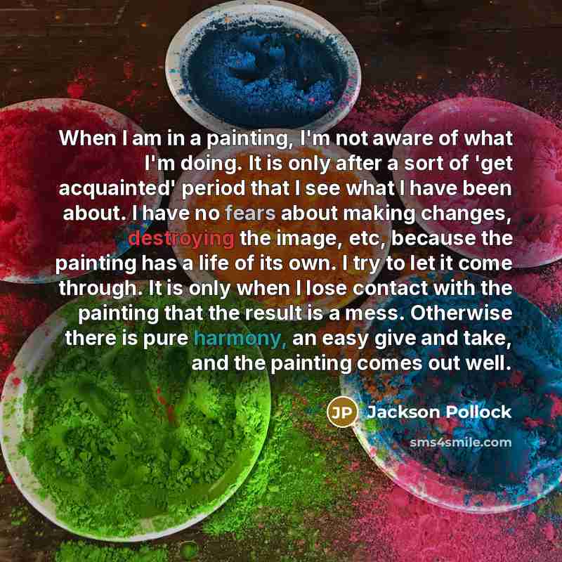 “When I am in a painting, I'm not aware of what I'm doing. It is only after a sort of 'get acquainted' period that I see what I have been about. I have no fears about making changes, destroying the image, etc, because the painting has a life of its own. I try to let it come through. It is only when…” quote by Jackson Pollock