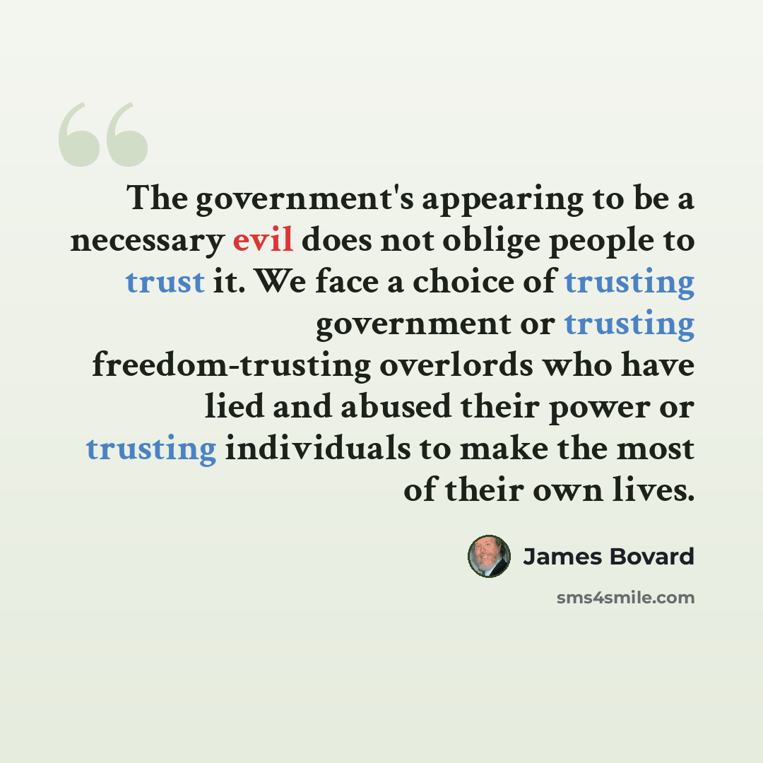 “The government's appearing to be a necessary evil does not oblige people to trust it. We face a choice of trusting government or trusting freedom-trusting overlords who have lied and abused their power or trusting individuals to make the most of their own lives.” quote by James Bovard