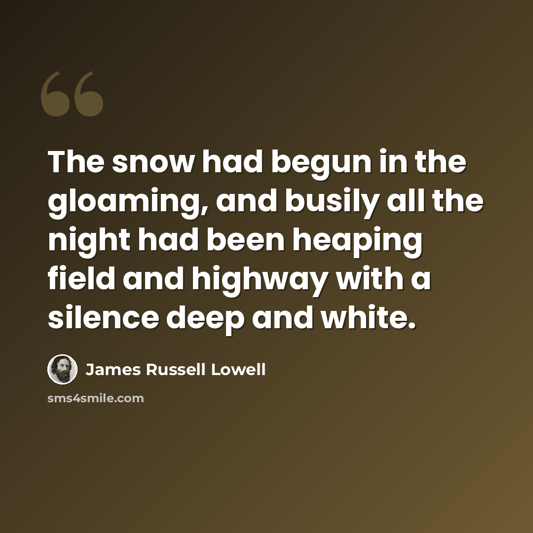 “The snow had begun in the gloaming, and busily all the night had been heaping field and highway with a silence deep and white.” quote by James Russell Lowell