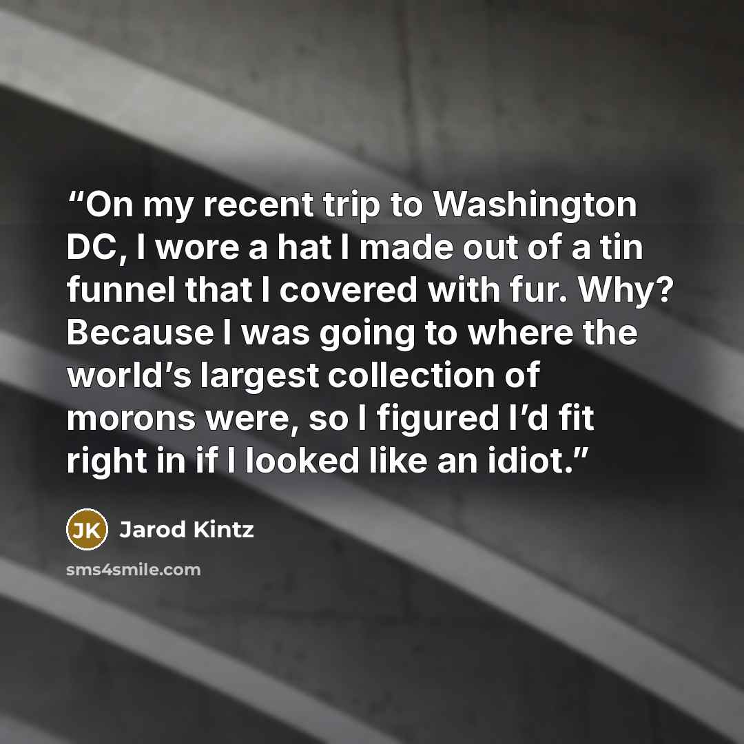 “On my recent trip to Washington DC, I wore a hat I made out of a tin funnel that I covered with fur. Why? Because I was going to where the world’s largest collection of morons were, so I figured I’d fit right in if I looked like an idiot.” quote by Jarod Kintz