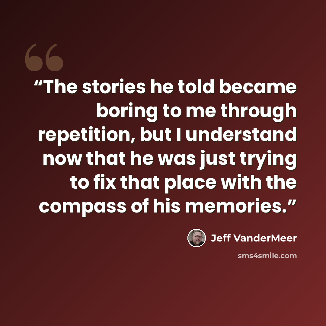 “The stories he told became boring to me through repetition, but I understand now that he was just trying to fix that place with the compass of his memories.” quote by Jeff VanderMeer