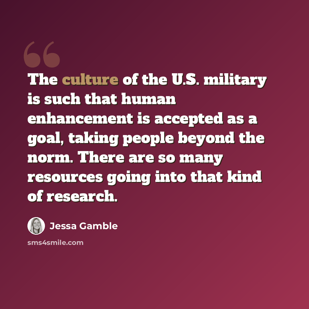 “The culture of the U.S. military is such that human enhancement is accepted as a goal, taking people beyond the norm. There are so many resources going into that kind of research.” quote by Jessa Gamble