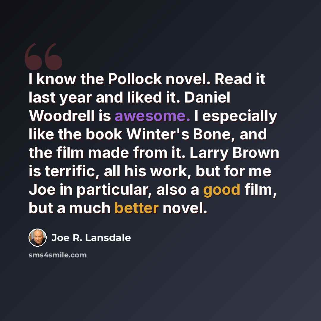 “I know the Pollock novel. Read it last year and liked it. Daniel Woodrell is awesome. I especially like the book Winter's Bone, and the film made from it. Larry Brown is terrific, all his work, but for me Joe in particular, also a good film, but a much better novel.” quote by Joe R. Lansdale