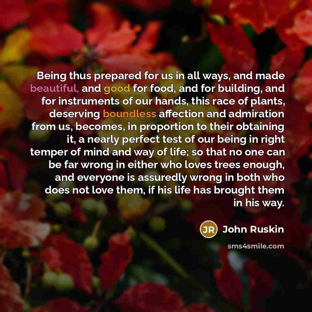 “Being thus prepared for us in all ways, and made beautiful, and good for food, and for building, and for instruments of our hands, this race of plants, deserving boundless affection and admiration from us, becomes, in proportion to their obtaining it, a nearly perfect test of our being in right…” quote by John Ruskin
