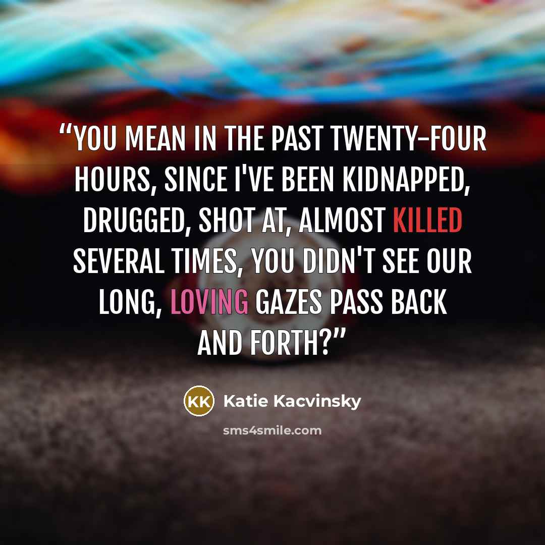 “You mean in the past twenty-four hours, since I've been kidnapped, drugged, shot at, almost killed several times, you didn't see our long, loving gazes pass back and forth?” quote by Katie Kacvinsky