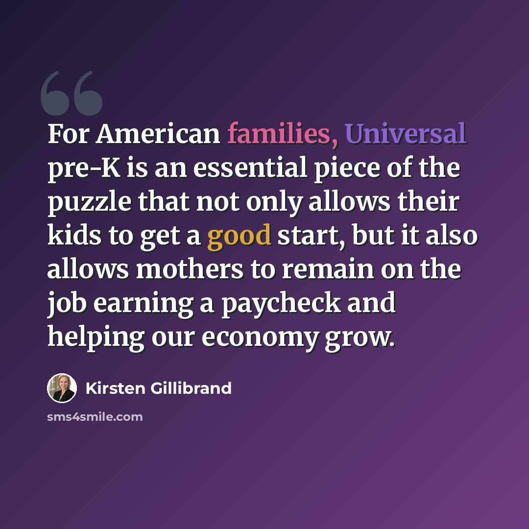 “For American families, Universal pre-K is an essential piece of the puzzle that not only allows their kids to get a good start, but it also allows mothers to remain on the job earning a paycheck and helping our economy grow.” quote by Kirsten Gillibrand