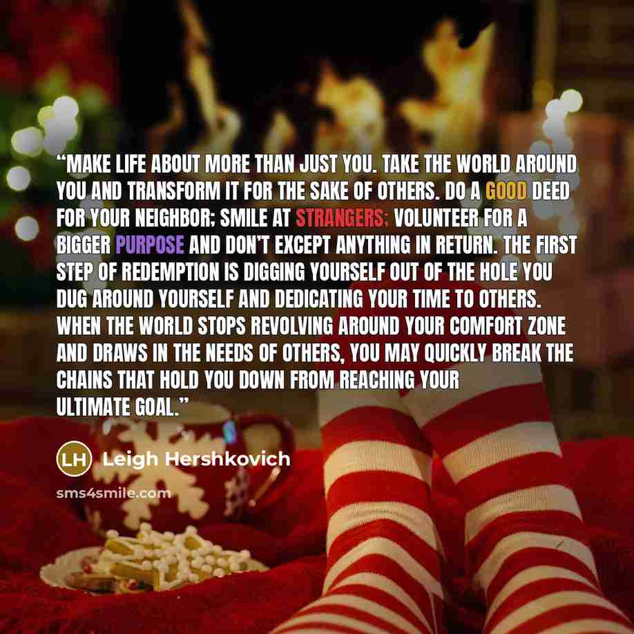 “Make life about more than just you. Take the world around you and transform it for the sake of others. Do a good deed for your neighbor; smile at strangers; volunteer for a bigger purpose and don’t except anything in return. The first step of redemption is digging yourself out of the hole you dug…” quote by Leigh Hershkovich