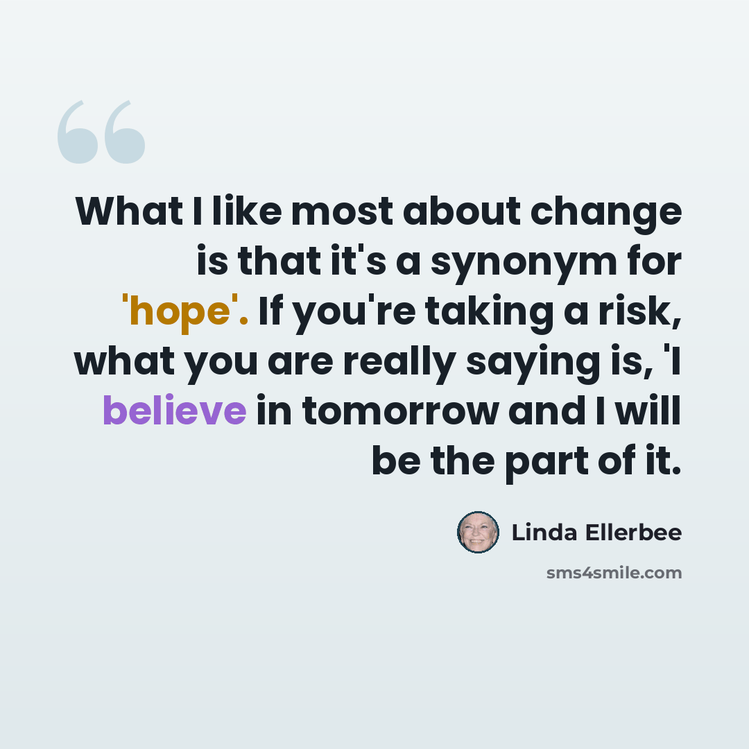 “What I like most about change is that it's a synonym for 'hope'. If you're taking a risk, what you are really saying is, 'I believe in tomorrow and I will be the part of it.” quote by Linda Ellerbee