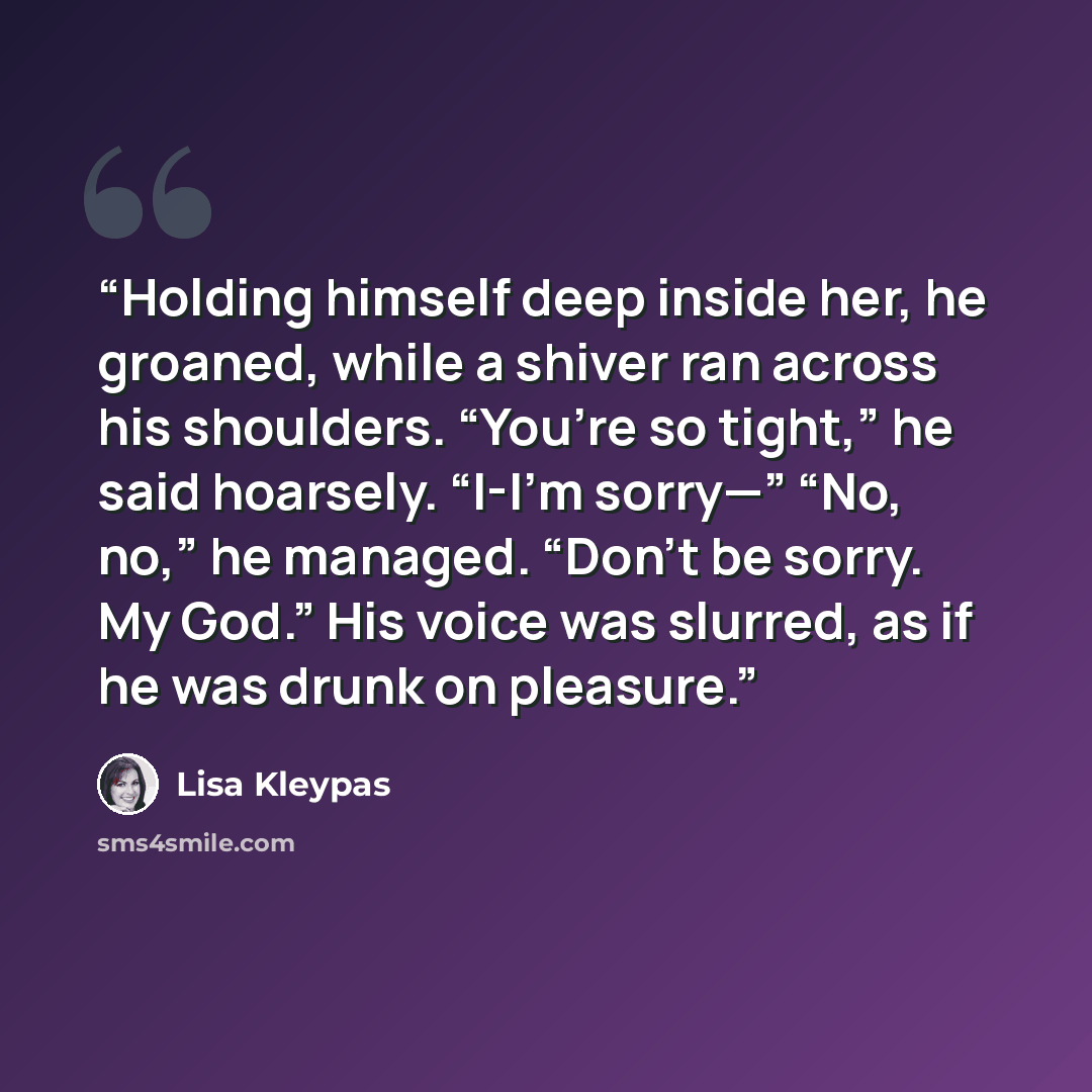 “Holding himself deep inside her, he groaned, while a shiver ran across his shoulders. “You’re so tight,” he said hoarsely. “I-I’m sorry—” “No, no,” he managed. “Don’t be sorry. My God.” His voice was slurred, as if he was drunk on pleasure.” quote by Lisa Kleypas