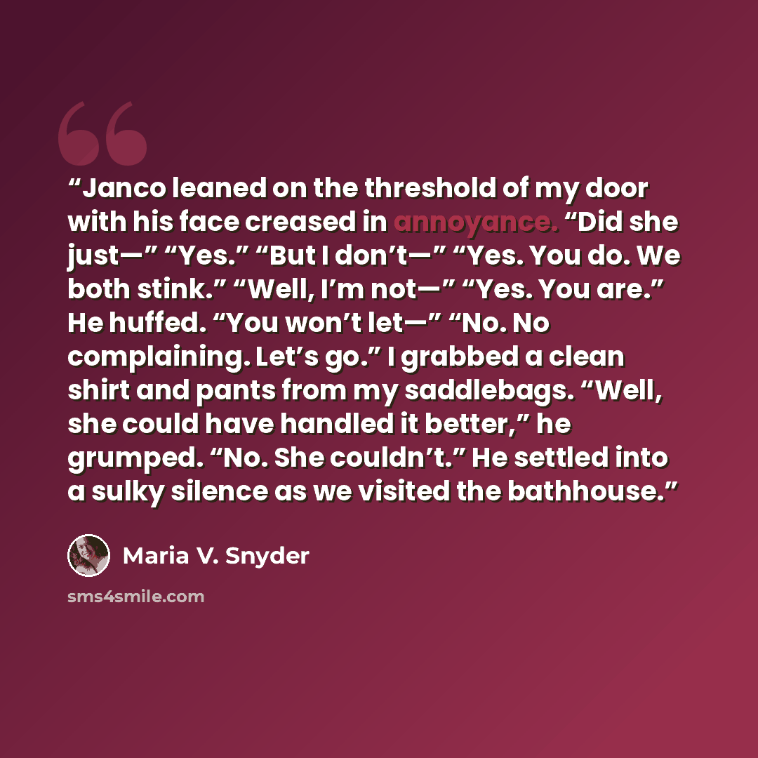 “Janco leaned on the threshold of my door with his face creased in annoyance. “Did she just—” “Yes.” “But I don’t—” “Yes. You do. We both stink.” “Well, I’m not—” “Yes. You are.” He huffed. “You won’t let—” “No. No complaining. Let’s go.” I grabbed a clean shirt and pants from my saddlebags. “Well…” quote by Maria V. Snyder