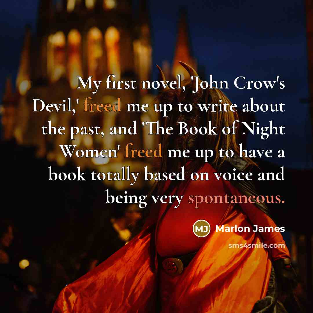 “My first novel, 'John Crow's Devil,' freed me up to write about the past, and 'The Book of Night Women' freed me up to have a book totally based on voice and being very spontaneous.” quote by Marlon James