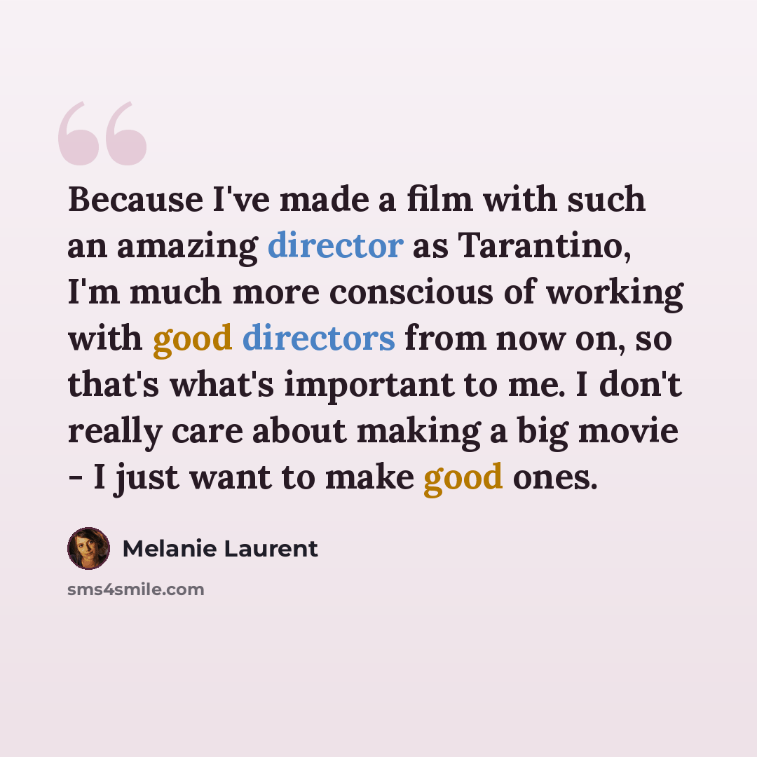 “Because I've made a film with such an amazing director as Tarantino, I'm much more conscious of working with good directors from now on, so that's what's important to me. I don't really care about making a big movie - I just want to make good ones.” quote by Melanie Laurent