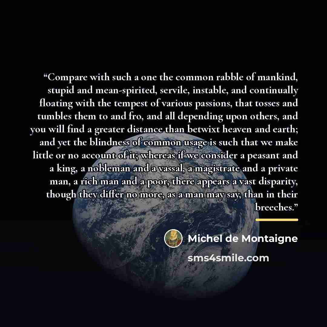 “Compare with such a one the common rabble of mankind, stupid and mean-spirited, servile, instable, and continually floating with the tempest of various passions, that tosses and tumbles them to and fro, and all depending upon others, and you will find a greater distance than betwixt heaven and…” quote by Michel de Montaigne