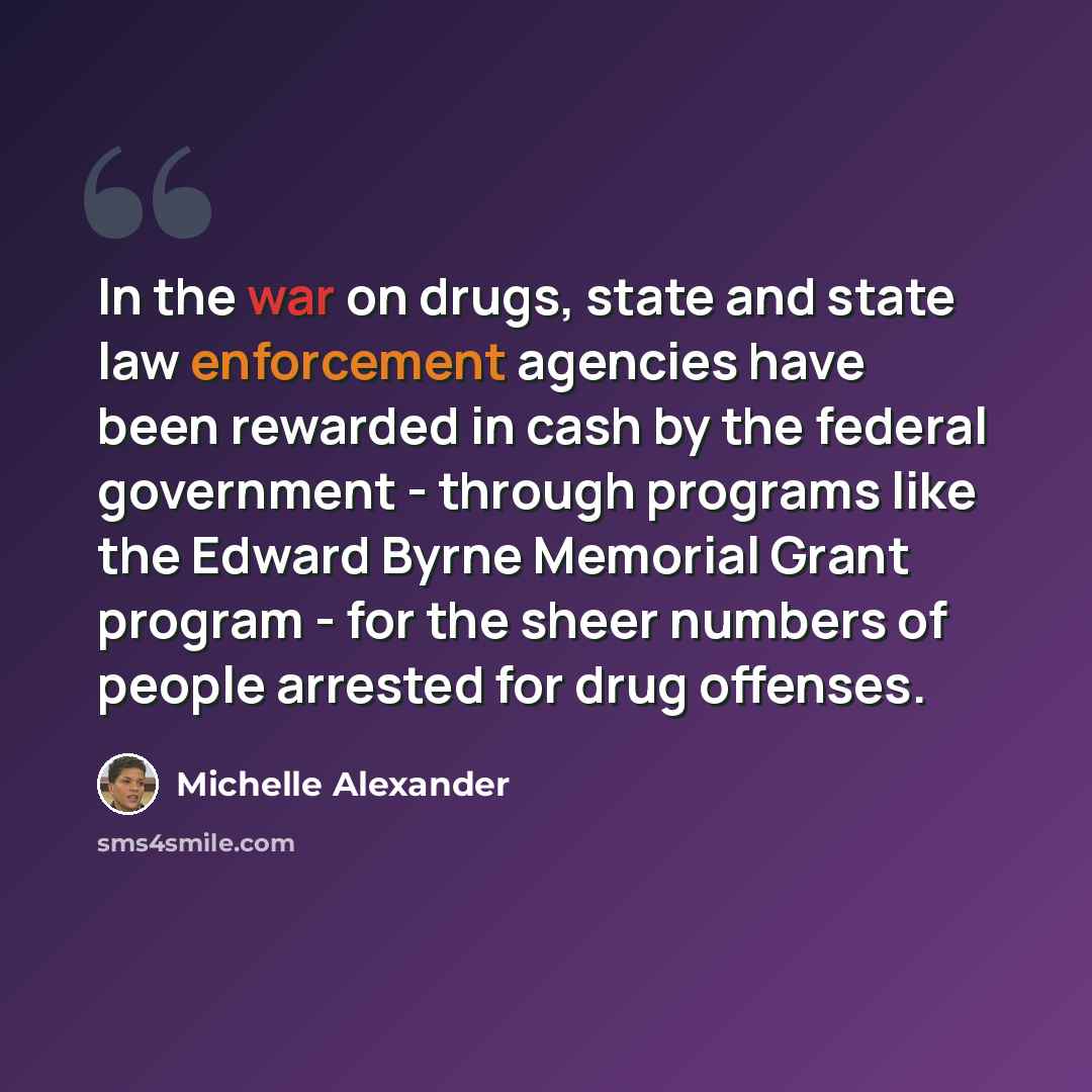 “In the war on drugs, state and state law enforcement agencies have been rewarded in cash by the federal government - through programs like the Edward Byrne Memorial Grant program - for the sheer numbers of people arrested for drug offenses.” quote by Michelle Alexander