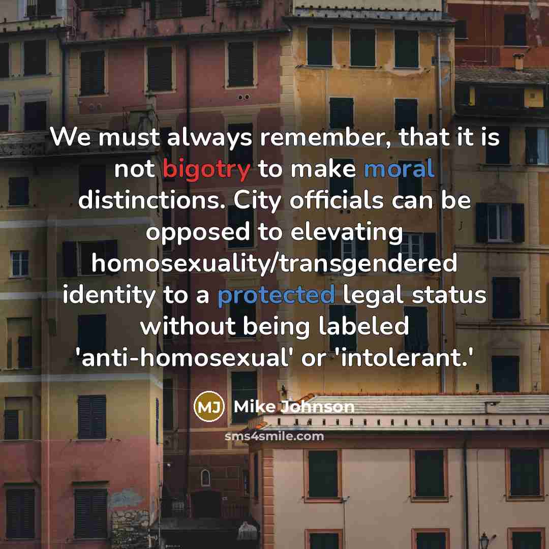 “We must always remember, that it is not bigotry to make moral distinctions. City officials can be opposed to elevating homosexuality/transgendered identity to a protected legal status without being labeled 'anti-homosexual' or 'intolerant.'” quote by Mike Johnson