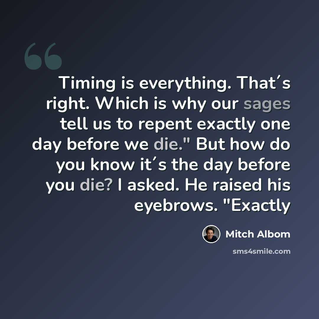 “Timing is everything. That´s right. Which is why our sages tell us to repent exactly one day before we die." But how do you know it´s the day before you die? I asked. He raised his eyebrows. "Exactly” quote by Mitch Albom