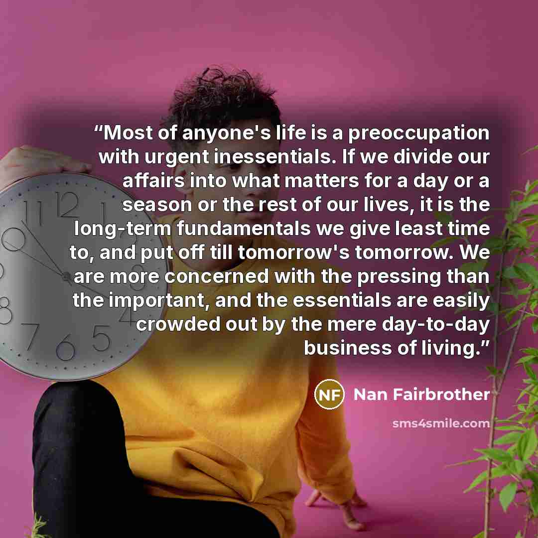 “Most of anyone's life is a preoccupation with urgent inessentials. If we divide our affairs into what matters for a day or a season or the rest of our lives, it is the long-term fundamentals we give least time to, and put off till tomorrow's tomorrow. We are more concerned with the pressing than…” quote by Nan Fairbrother