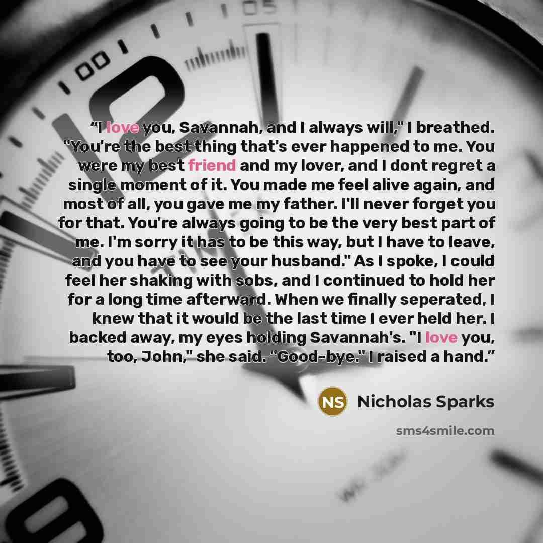 “I love you, Savannah, and I always will," I breathed. "You're the best thing that's ever happened to me. You were my best friend and my lover, and I dont regret a single moment of it. You made me feel alive again, and most of all, you gave me my father. I'll never forget you for that. You're…” quote by Nicholas Sparks