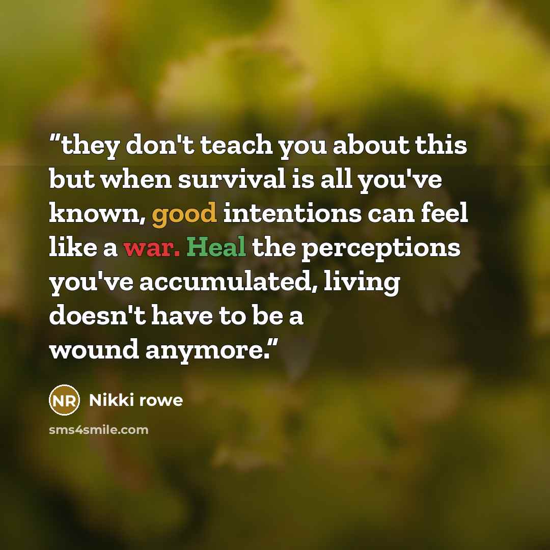 “they don't teach you about this but when survival is all you've known, good intentions can feel like a war. Heal the perceptions you've accumulated, living doesn't have to be a wound anymore.” quote by Nikki rowe