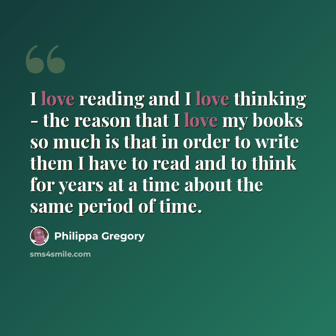 “I love reading and I love thinking - the reason that I love my books so much is that in order to write them I have to read and to think for years at a time about the same period of time.” quote by Philippa Gregory