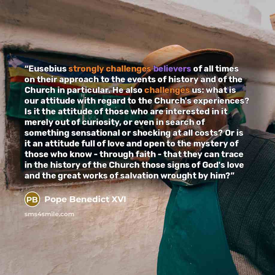 “Eusebius strongly challenges believers of all times on their approach to the events of history and of the Church in particular. He also challenges us: what is our attitude with regard to the Church's experiences? Is it the attitude of those who are interested in it merely out of curiosity, or even…” quote by Pope Benedict XVI