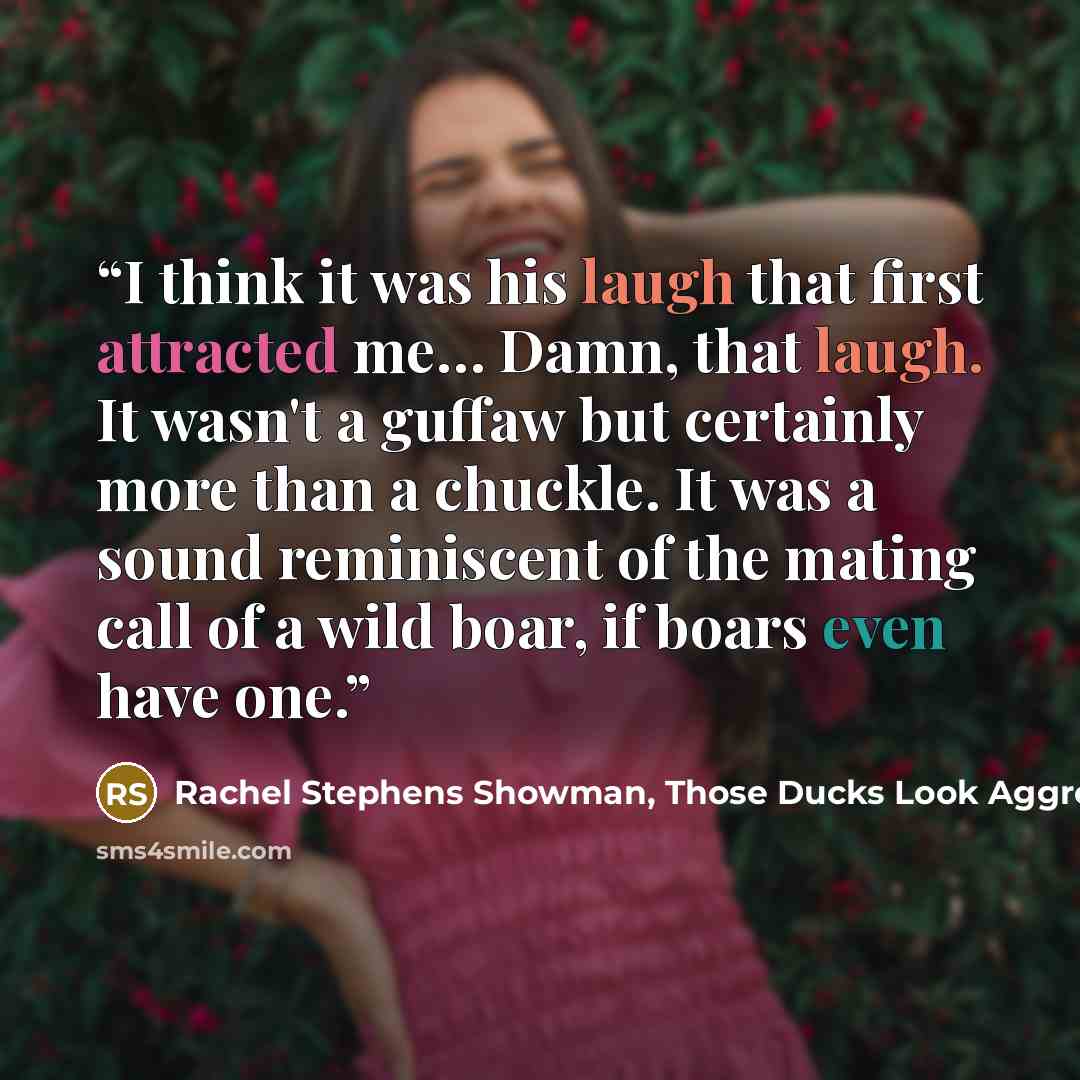 “I think it was his laugh that first attracted me… Damn, that laugh. It wasn't a guffaw but certainly more than a chuckle. It was a sound reminiscent of the mating call of a wild boar, if boars even have one.” quote by Rachel Stephens Showman, Those Ducks Look Aggressive