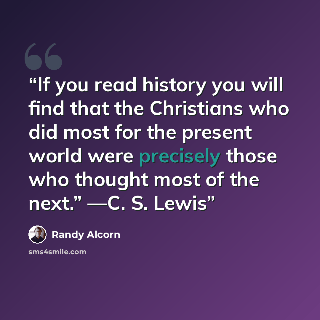 “If you read history you will find that the Christians who did most for the present world were precisely those who thought most of the next.” —C. S. Lewis” quote by Randy Alcorn