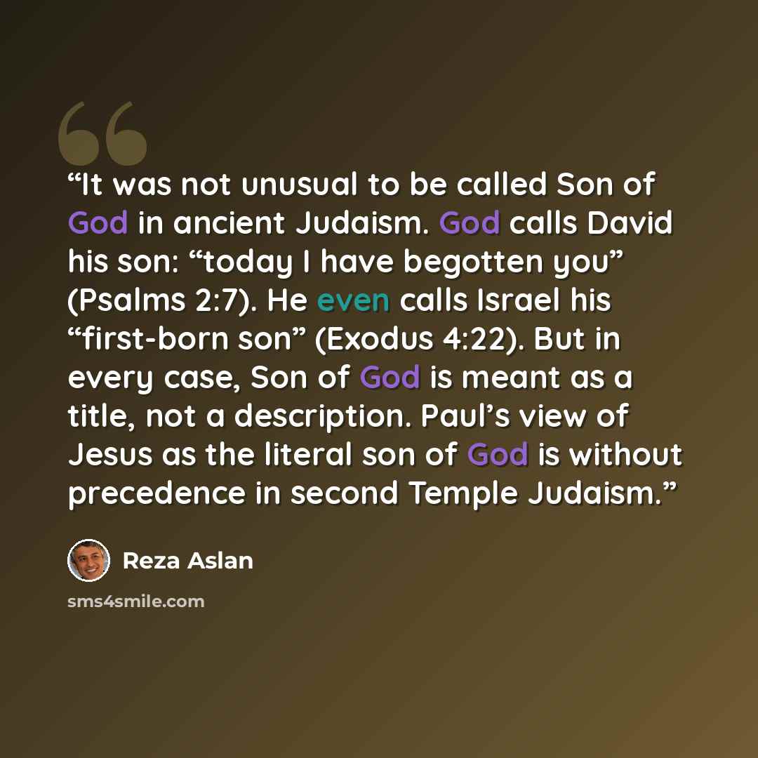 “It was not unusual to be called Son of God in ancient Judaism. God calls David his son: “today I have begotten you” (Psalms 2:7). He even calls Israel his “first-born son” (Exodus 4:22). But in every case, Son of God is meant as a title, not a description. Paul’s view of Jesus as the literal son…” quote by Reza Aslan