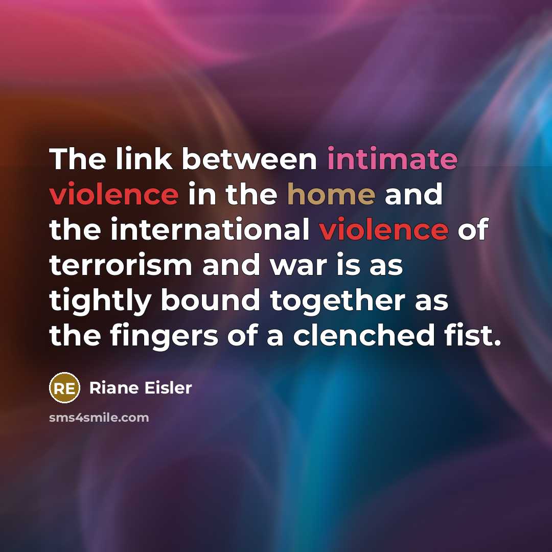 “The link between intimate violence in the home and the international violence of terrorism and war is as tightly bound together as the fingers of a clenched fist.” quote by Riane Eisler