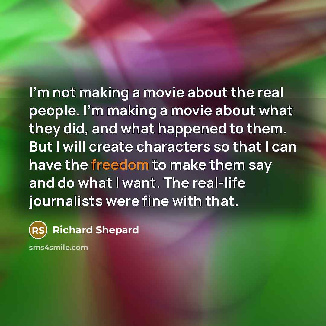 “I'm not making a movie about the real people. I'm making a movie about what they did, and what happened to them. But I will create characters so that I can have the freedom to make them say and do what I want. The real-life journalists were fine with that.” quote by Richard Shepard