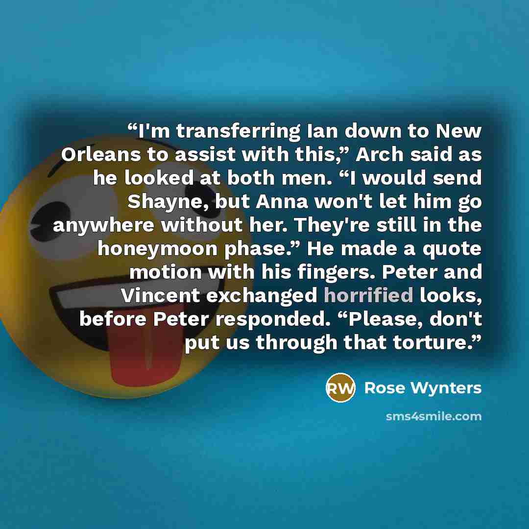 “I'm transferring Ian down to New Orleans to assist with this,” Arch said as he looked at both men. “I would send Shayne, but Anna won't let him go anywhere without her. They're still in the honeymoon phase.” He made a quote motion with his fingers. Peter and Vincent exchanged horrified looks…” quote by Rose Wynters