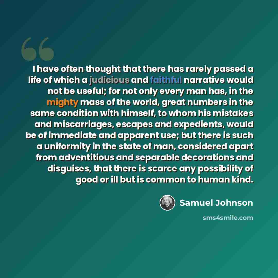 “I have often thought that there has rarely passed a life of which a judicious and faithful narrative would not be useful; for not only every man has, in the mighty mass of the world, great numbers in the same condition with himself, to whom his mistakes and miscarriages, escapes and expedients…” quote by Samuel Johnson