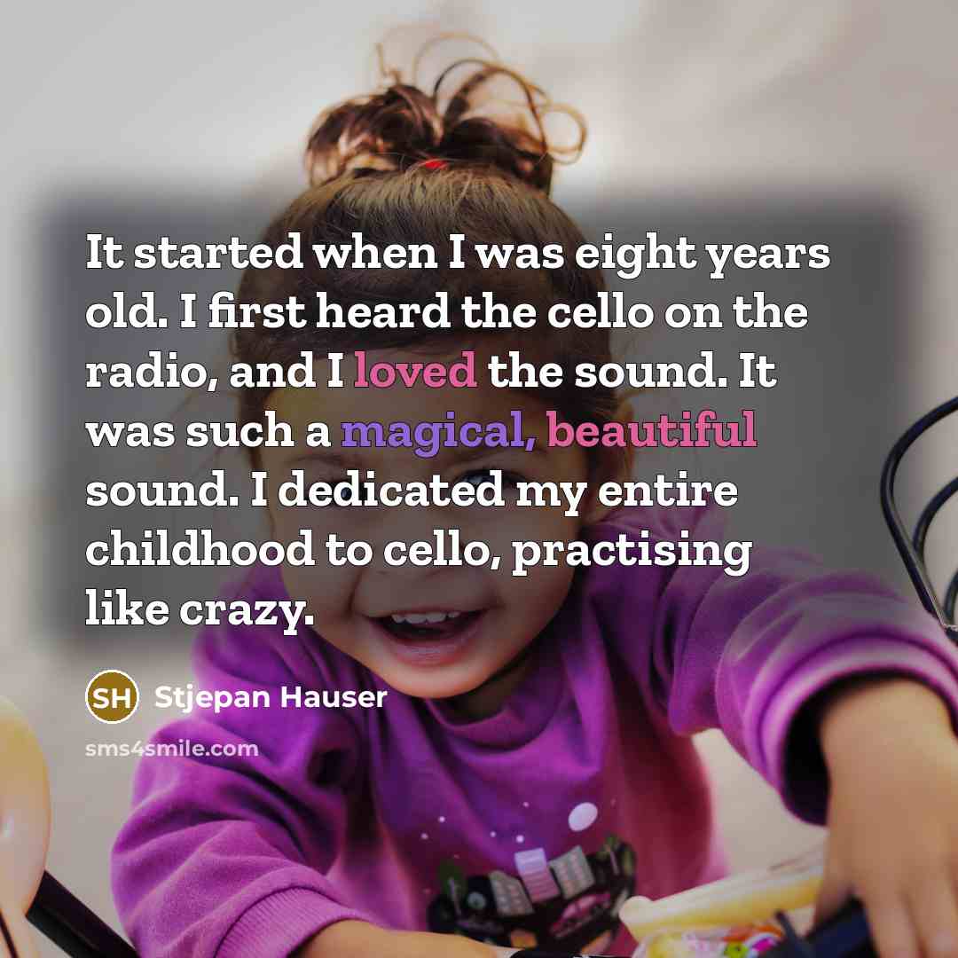 “It started when I was eight years old. I first heard the cello on the radio, and I loved the sound. It was such a magical, beautiful sound. I dedicated my entire childhood to cello, practising like crazy.” quote by Stjepan Hauser