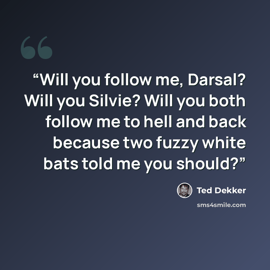 “Will you follow me, Darsal? Will you Silvie? Will you both follow me to hell and back because two fuzzy white bats told me you should?” quote by Ted Dekker