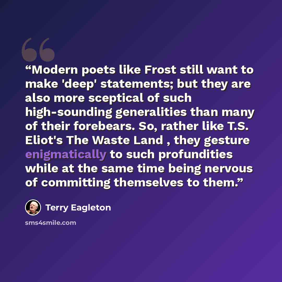 “Modern poets like Frost still want to make 'deep' statements; but they are also more sceptical of such high-sounding generalities than many of their forebears. So, rather like T.S. Eliot's The Waste Land , they gesture enigmatically to such profundities while at the same time being nervous of…” quote by Terry Eagleton