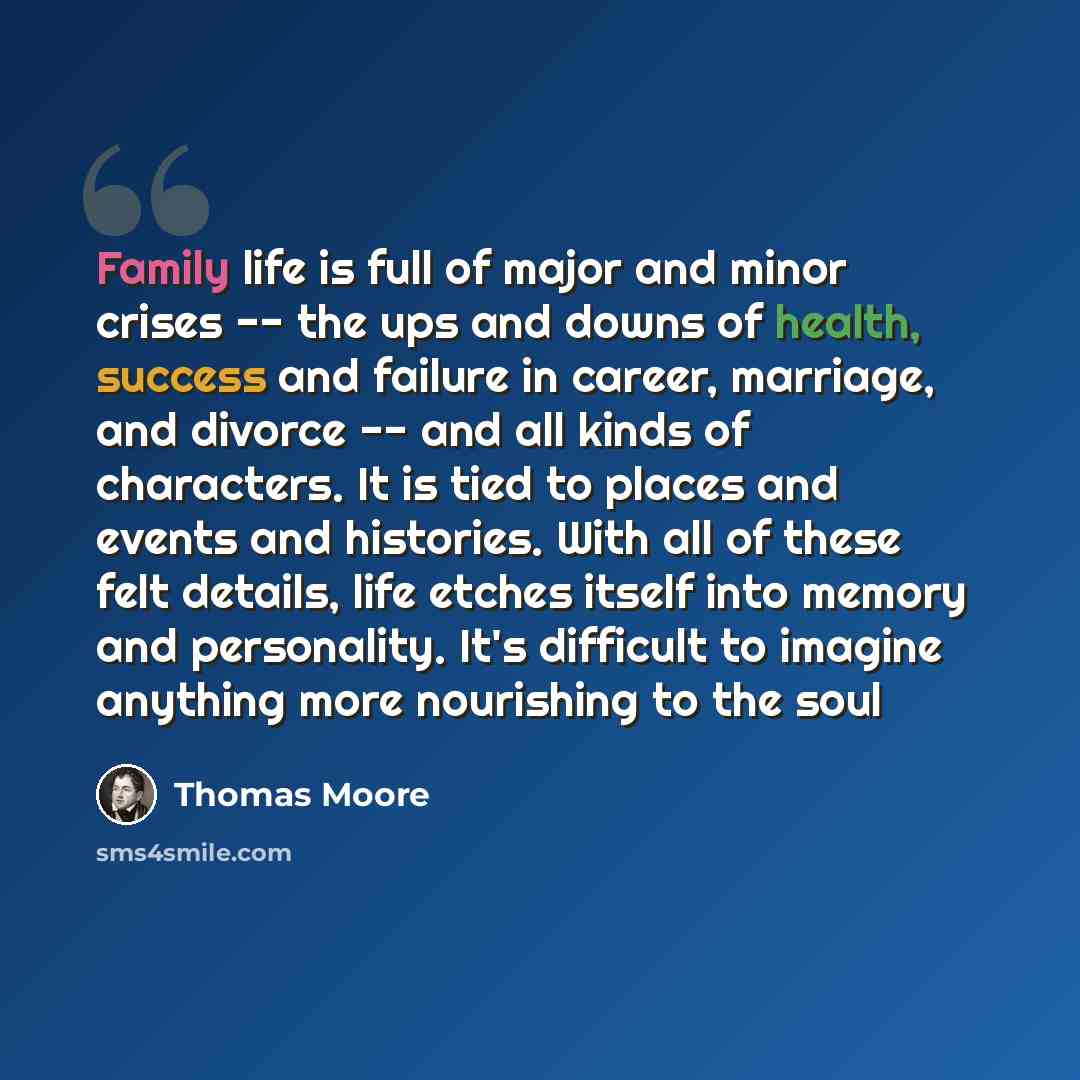 “Family life is full of major and minor crises -- the ups and downs of health, success and failure in career, marriage, and divorce -- and all kinds of characters. It is tied to places and events and histories. With all of these felt details, life etches itself into memory and personality. It's…” quote by Thomas Moore