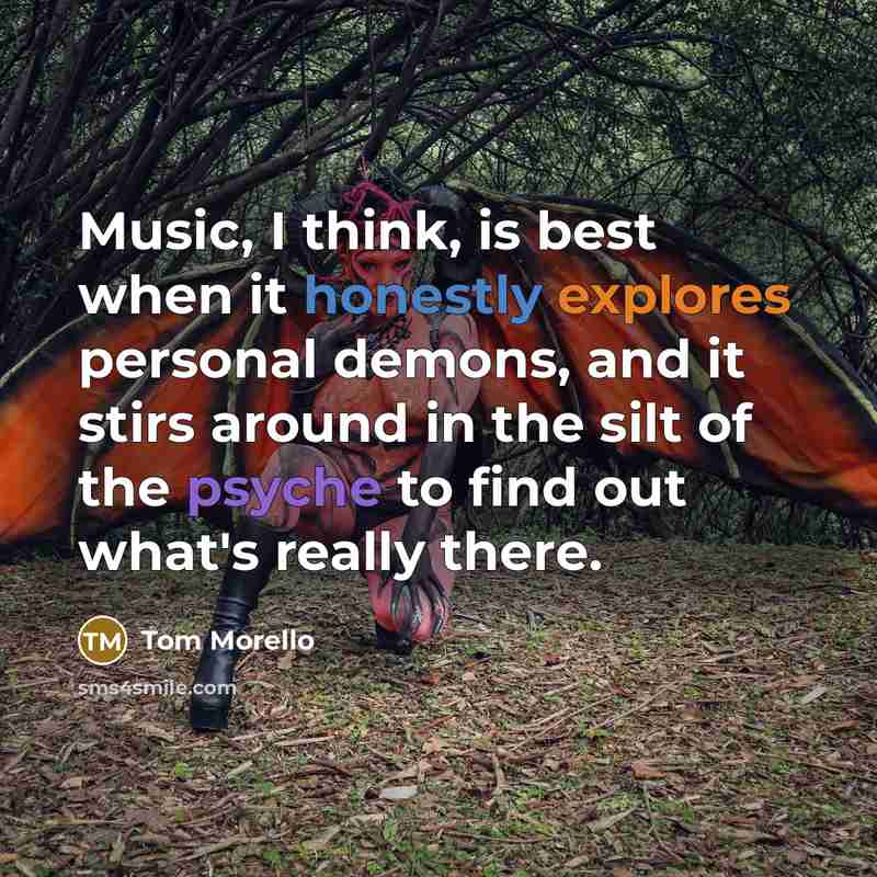 “Music, I think, is best when it honestly explores personal demons, and it stirs around in the silt of the psyche to find out what's really there.” quote by Tom Morello