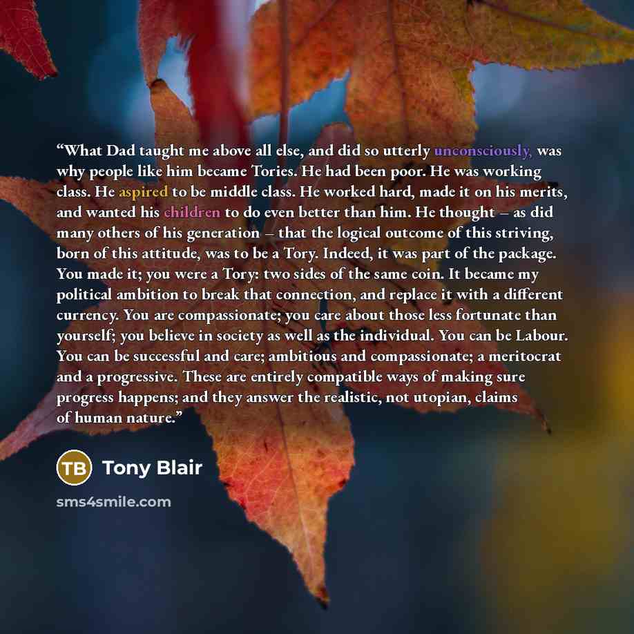“What Dad taught me above all else, and did so utterly unconsciously, was why people like him became Tories. He had been poor. He was working class. He aspired to be middle class. He worked hard, made it on his merits, and wanted his children to do even better than him. He thought – as did many…” quote by Tony Blair